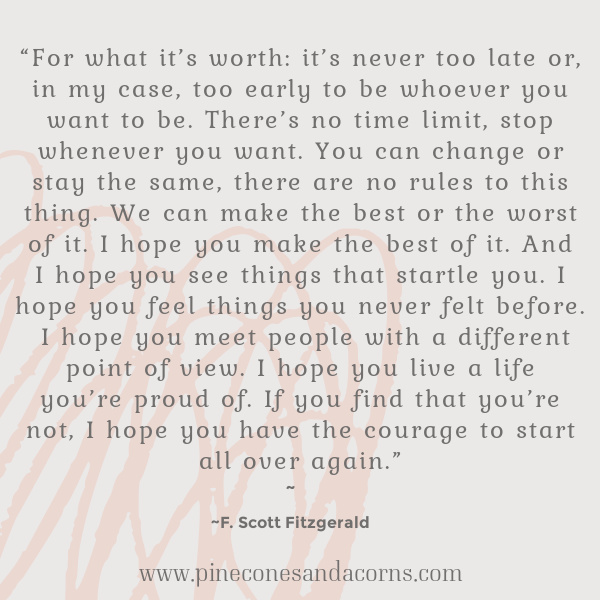 “For what it’s worth: it’s never too late or, in my case, too early to be whoever you want to be. There’s no time limit, stop whenever you want. You can change or stay the same, there are no rules to this thing. We can make the best or the worst of it. I hope you make the best of it. And I hope you see things that startle you. I hope you feel things you never felt before. I hope you meet people with a different point of view. I hope you live a life you’re proud of. If you find that you’re not, I hope you have the courage to start all over again.” F.Scott Fitzgerald quote