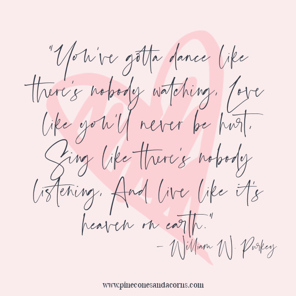 “You’ve gotta dance like there’s nobody watching, Love like you’ll never be hurt, Sing like there’s nobody listening, And live like it’s heaven on earth.” – William W. Purkey