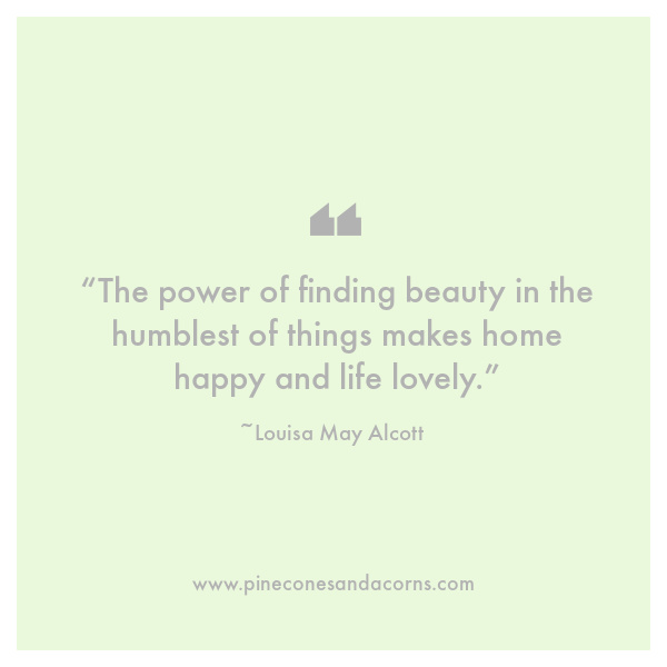 Louisa May Alcott “The power of finding beauty in the humblest of things makes home happy and life lovely.”