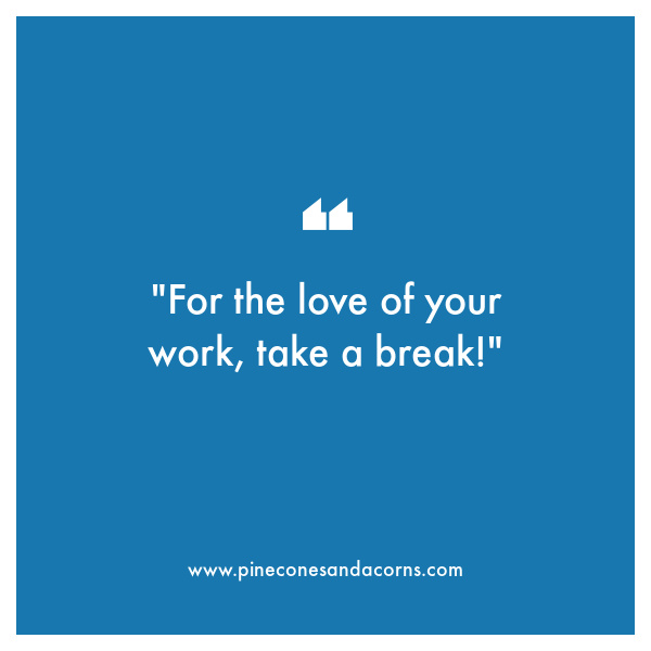 for the love of your work, take a break!”
