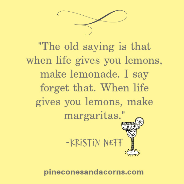 The old saying is that when life gives you lemons, make lemonade. I say forget that. When life gives you lemons, make margaritas." -Kristin Neff.