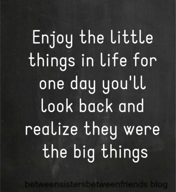 Enjoy the little things in life for you day you'll look back and realize they were the big things