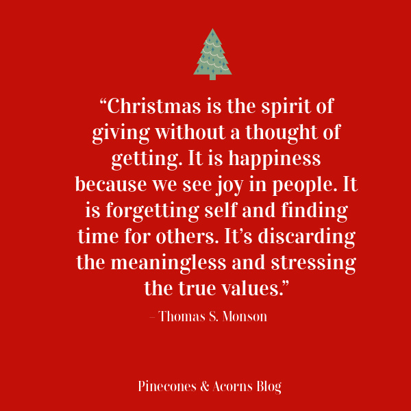 “Christmas is the spirit of giving without a thought of getting. It is happiness because we see joy in people. It is forgetting self and finding time for others. It’s discarding the meaningless and stressing the true values.” – Thomas S. Monson.