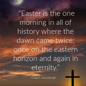 “Easter is the one morning in all of history where the dawn came twice; once on the eastern horizon and again in eternity.” —Craig D. Lounsbrough