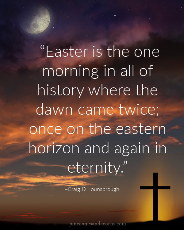 “Easter is the one morning in all of history where the dawn came twice; once on the eastern horizon and again in eternity.” —Craig D. Lounsbrough