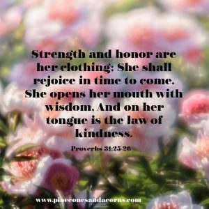 Strength and honor are her clothing; She shall rejoice in time to come. She opens her mouth with wisdom, And on her tongue is the law of kindness.