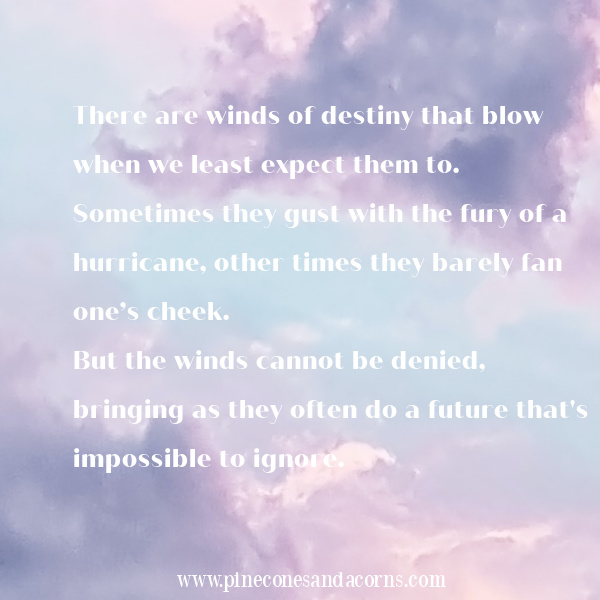There are winds of destiny that blow when we least expect them to. Sometimes they gust with the fury of a hurricane, other times they barely fan one’s cheek. But the winds cannot be denied, bringing as they often do a future that's impossible to ignore.