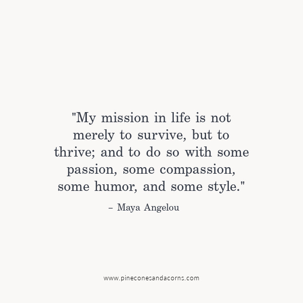 "My mission in life is not merely to survive, but to thrive; and to do so with some passion, some compassion, some humor, and some style." – Maya Angelou.