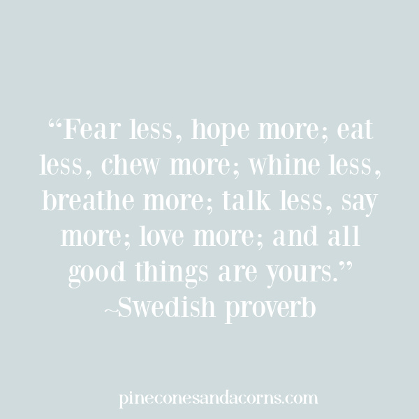 “Fear less, hope more; eat less, chew more; whine less, breathe more; talk less, say more; love more; and all good things are yours.”—Swedish proverb