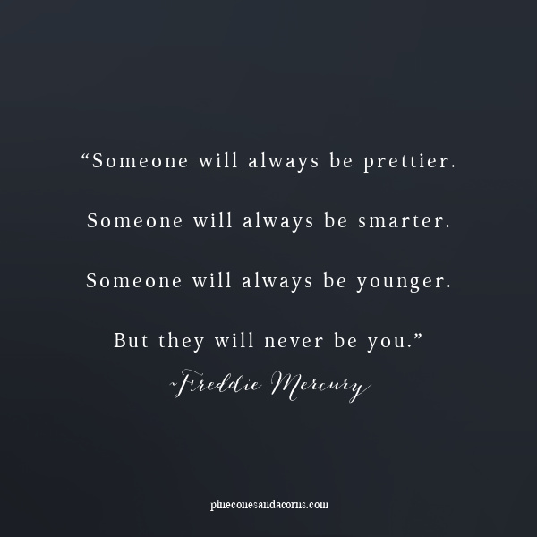 “Someone will always be prettier. Someone will always be smarter. Someone will always be younger. But they will never be you.” Freddie Mercury Quote