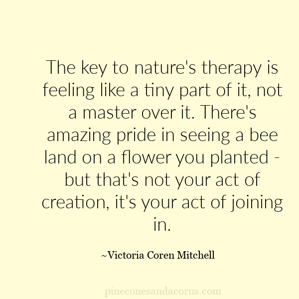 The key to nature's therapy is feeling like a tiny part of it, not a master over it. There's amazing pride in seeing a bee land on a flower you planted - but that's not your act of creation, it's your act of joining in.