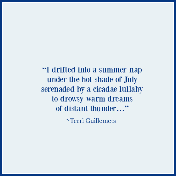 summer quotes aesthetic Terri Guillemets, “I drifted into a summer-nap under the hot shade of July serenaded by a cicadae lullaby to drowsy-warm dreams of distant thunder…”.