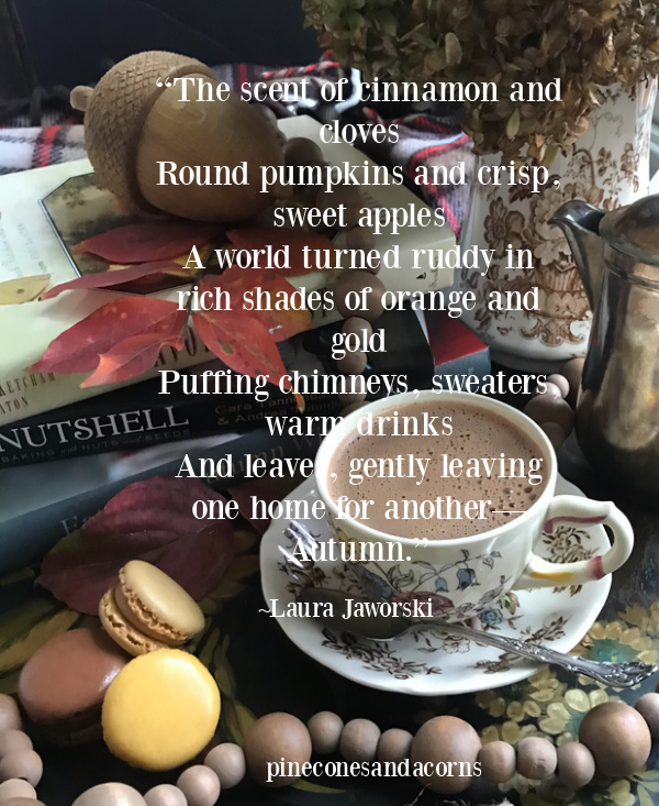 “The scent of cinnamon and cloves Round pumpkins and crisp, sweet apples A world turned ruddy in rich shades of orange and gold Puffing chimneys, sweaters, warm drinks And leaves, gently leaving one home for another— Autumn.” 