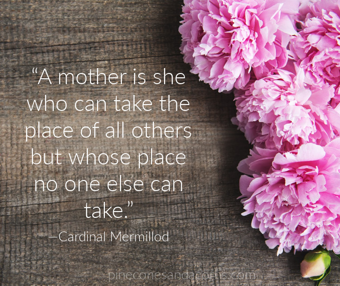 A mother is she who can take the place of all others but whose place no one else can take.” —Cardinal Mermillod