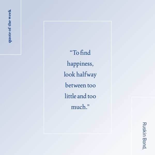 happiness quote “To find happiness, look halfway between too little and too much.” - Ruskin Bond, Indian writer.