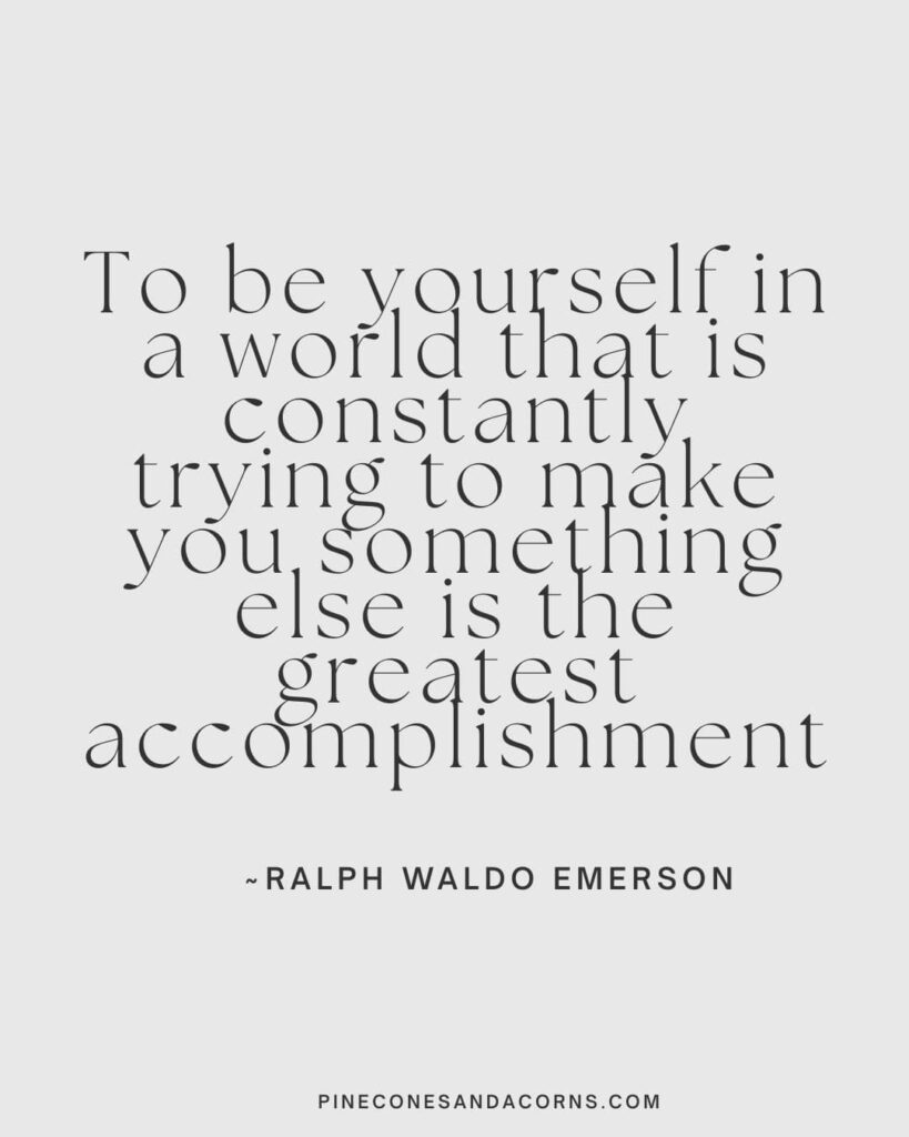 To be yourself in a world that is constantly trying to make you something else is the greatest accomplishment ~ Ralph Waldo Emerson.