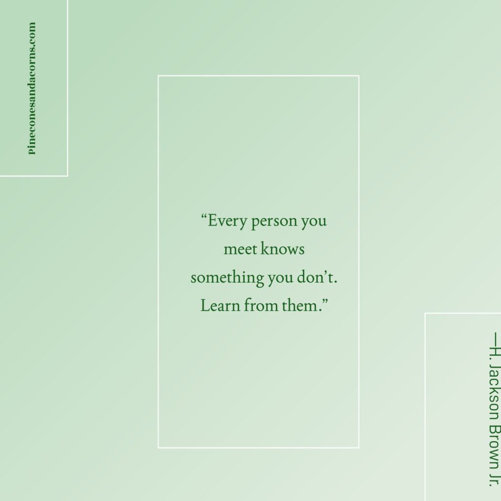 Quote —H. Jackson Brown Jr. Every person you meet knows something that you don't. Learn from them.