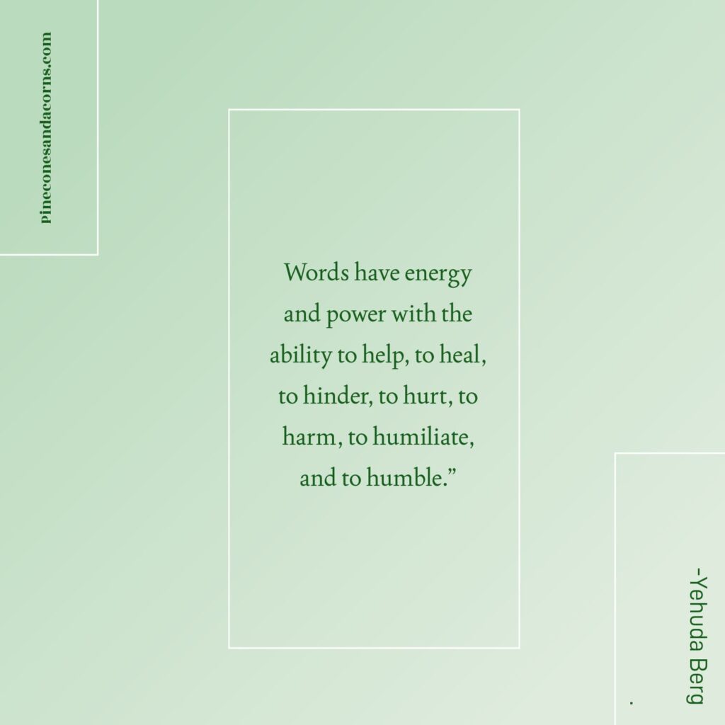 “Words have energy and power with the ability to help, to heal, to hinder, to hurt, to harm, to humiliate, and to humble.” -Yehuda Berg